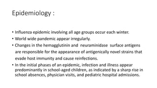 Epidemiology :
• Influenza epidemic involving all age groups occur each winter.
• World wide pandemic appear irregularly.
• Changes in the hemagglutinin and neuraminidase surface antigens
are responsible for the appearance of antigenically novel strains that
evade host immunity and cause reinfections.
• In the initial phases of an epidemic, infection and illness appear
predominantly in school-aged children, as indicated by a sharp rise in
school absences, physician visits, and pediatric hospital admissions.
 