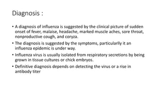 Diagnosis :
• A diagnosis of influenza is suggested by the clinical picture of sudden
onset of fever, malaise, headache, marked muscle aches, sore throat,
nonproductive cough, and coryza.
• The diagnosis is suggested by the symptoms, particularlly it an
influenza epidemic is under way.
• Influenza virus is usually isolated from respiratory secretions by being
grown in tissue cultures or chick embryos.
• Definitive diagnosis depends on detecting the virus or a rise in
antibody titer
 