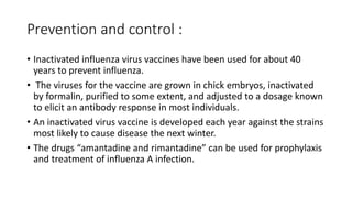 Prevention and control :
• Inactivated influenza virus vaccines have been used for about 40
years to prevent influenza.
• The viruses for the vaccine are grown in chick embryos, inactivated
by formalin, purified to some extent, and adjusted to a dosage known
to elicit an antibody response in most individuals.
• An inactivated virus vaccine is developed each year against the strains
most likely to cause disease the next winter.
• The drugs “amantadine and rimantadine” can be used for prophylaxis
and treatment of influenza A infection.
 