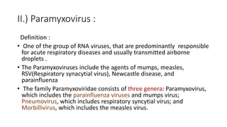 II.) Paramyxovirus :
Definition :
• One of the group of RNA viruses, that are predominantly responsible
for acute respiratory diseases and usually transmitted airborne
droplets .
• The Paramyxoviruses include the agents of mumps, measles,
RSV(Respiratory synacytial virus), Newcastle disease, and
parainfluenza
• The family Paramyxoviridae consists of three genera: Paramyxovirus,
which includes the parainfluenza viruses and mumps virus;
Pneumovirus, which includes respiratory syncytial virus; and
Morbillivirus, which includes the measles virus.
 