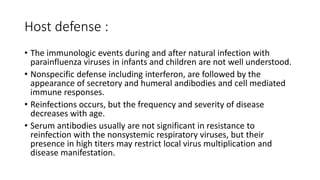 Host defense :
• The immunologic events during and after natural infection with
parainfluenza viruses in infants and children are not well understood.
• Nonspecific defense including interferon, are followed by the
appearance of secretory and humeral andibodies and cell mediated
immune responses.
• Reinfections occurs, but the frequency and severity of disease
decreases with age.
• Serum antibodies usually are not significant in resistance to
reinfection with the nonsystemic respiratory viruses, but their
presence in high titers may restrict local virus multiplication and
disease manifestation.
 