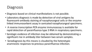 Diagnosis
• Diagnosis based on clinical manifestations is not possible.
• Laboratory diagnosis is made by detection of viral antigens by
fluorescent-antibody staining of nasopharyngeal cells or the enzyme-
linked immunosorbent assay in sonicated nasopharyngeal specimens.
• A reverse transcription PCR enzyme immunoassay is available for
rapid detection of parainfluenza type 3 RNA in respiratory specimens.
• Serologic evidence of infection may be obtained by demonstrating a
significant rise in antibody titer between two serum samples.
• Serodiagnosis by this means is clouded by the heterotypic
anamnestic responses to previous parainfluenza infection.
 