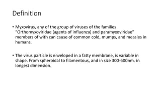 Definition
• Myxovirus, any of the group of viruses of the families
“Orthomyxoviridae (agents of influenza) and paramyxoviridae”
members of with can cause of common cold, mumps, and measles in
humans.
• The virus particle is enveloped in a fatty membrane, is variable in
shape. From spheroidal to filamentous, and in size 300-600nm. in
longest dimension.
 