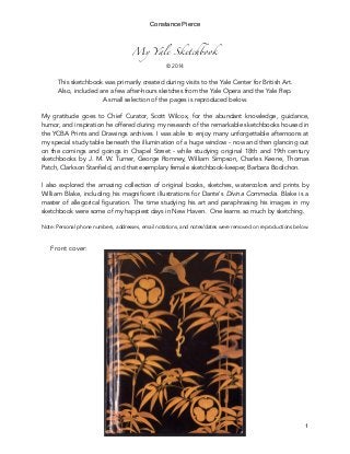 My Yale Sketchbook
© 2014
This sketchbook was primarily created during visits to the Yale Center for British Art.
Also, included are a few after-hours sketches from the Yale Opera and the Yale Rep.
A small selection of the pages is reproduced below.
My gratitude goes to Chief Curator, Scott Wilcox, for the abundant knowledge, guidance,
humor, and inspiration he offered during my research of the remarkable sketchbooks housed in
the YCBA Prints and Drawings archives. I was able to enjoy many unforgettable afternoons at
my special study table beneath the illumination of a huge window - now and then glancing out
on the comings and goings in Chapel Street - while studying original 18th and 19th century
sketchbooks by J. M. W. Turner, George Romney, William Simpson, Charles Keene, Thomas
Patch, Clarkson Stanfield, and that exemplary female sketchbook-keeper, Barbara Bodichon.
I also explored the amazing collection of original books, sketches, watercolors and prints by
William Blake, including his magnificent illustrations for Dante's Divina Commedia. Blake is a
master of allegorical figuration. The time studying his art and paraphrasing his images in my
sketchbook were some of my happiest days in New Haven. One learns so much by sketching.
Note: Personal phone numbers, addresses, email notations, and notes/dates were removed on reproductions below.
Front cover:
Constance Pierce
1
 