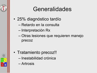 Generalidades
• 25% diagnóstico tardío
– Retardo en la consulta
– Interpretación Rx
– Otras lesiones que requieren manejo
precoz
• Tratamiento precoz!!
– Inestabilidad crónica
– Artrosis
 