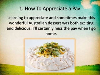 1. How To Appreciate a Pav
Learning to appreciate and sometimes make this
 wonderful Australian dessert was both exciting
and delicious. I’ll certainly miss the pav when I go
                        home.
 