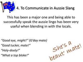 4. To Communicate in Aussie Slang

   This has been a major one and being able to
 successfully speak the aussie lingo has been very
     useful when blending in with the locals.


‘’Good eye, might!’’ (G’day mate)
“Good tucker, mate!”
“Holy-dooly!”
“What a top bloke!”
 