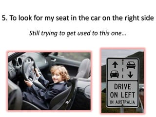 5. To look for my seat in the car on the right side
         Still trying to get used to this one...
 