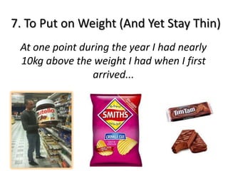 7. To Put on Weight (And Yet Stay Thin)
 At one point during the year I had nearly
 10kg above the weight I had when I first
                 arrived...
 