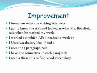 ImprovementI found out what the writing AFs wereI got to know the AFs and looked at what Mr. Bousfield said when he marked my workI worked out which AFs I needed to work onI Used vocabulary like !,? and ;I used the 3 paragraph ruleI have one connective in each paragraphI used a thesaurus to find vivid vocabulary   