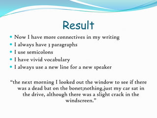ResultNow I have more connectives in my writingI always have 3 paragraphsI use semicolonsI have vivid vocabularyI always use a new line for a new speaker“the next morning I looked out the window to see if there was a dead bat on the bonet;nothing,just my car sat in the drive, although there was a slight crack in the windscreen.”