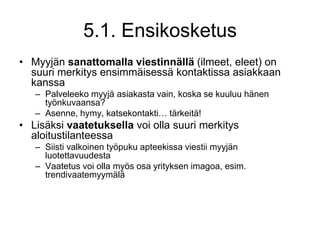 Myyjän sanattomalla viestinnällä (ilmeet, eleet) on suuri merkitys ensimmäisessä kontaktissa asiakkaan kanssaPalveleeko myyjä asiakasta vain, koska se kuuluu hänen työnkuvaansa?Asenne, hymy, katsekontakti… tärkeitä!Lisäksi vaatetuksella voi olla suuri merkitys aloitustilanteessaSiisti valkoinen työpuku apteekissa viestii myyjän luotettavuudestaVaatetus voi olla myös osa yrityksen imagoa, esim. trendivaatemyymälä5.1. Ensikosketus