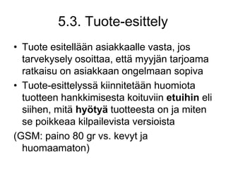 Tuote esitellään asiakkaalle vasta, jos tarvekysely osoittaa, että myyjän tarjoama ratkaisu on asiakkaan ongelmaan sopivaTuote-esittelyssä kiinnitetään huomiota tuotteen hankkimisesta koituviin etuihin eli siihen, mitä hyötyä tuotteesta on ja miten se poikkeaa kilpailevista versioista (GSM: paino 80 gr vs. kevyt ja huomaamaton)5.3. Tuote-esittely