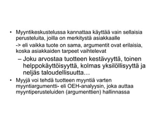 Myyntikeskustelussa kannattaa käyttää vain sellaisia perusteluita, joilla on merkitystä asiakkaalle	-> eli vaikka tuote on sama, argumentit ovat erilaisia, koska asiakkaiden tarpeet vaihtelevatJoku arvostaa tuotteen kestävyyttä, toinen helppokäyttöisyyttä, kolmas yksilöllisyyttä ja neljäs taloudellisuutta…Myyjä voi tehdä tuotteen myyntiä varten myyntiargumentti- eli OEH-analyysin, joka auttaa myyntiperusteluiden (argumenttien) hallinnassa