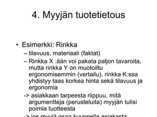 Esimerkki: Rinkkatilavuus, materiaali (faktat)Rinkka X :ään voi pakata paljon tavaroita, mutta rinkka Y on muotoiltu ergonomisemmin (vertailu), rinkka K:ssa yhdistyy taas korkea hinta sekä tilavuus ja ergonomia-> asiakkaan tarpeesta riippuu, mitä argumentteja (perusteluita) myyjän tulisi poimia tuotteesta-> jos myyjä osaa kuunnella asiakasta, hänelle ei tarvitse kertoa koko repertuaaria, vaan vain se tieto, mitä asiakas tarvitsee4. Myyjän tuotetietous