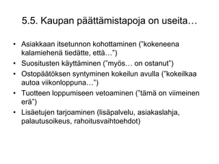 Asiakkaan itsetunnon kohottaminen (”kokeneena kalamiehenä tiedätte, että…”)Suositusten käyttäminen (”myös… on ostanut”)Ostopäätöksen syntyminen kokeilun avulla (”kokeilkaa autoa viikonloppuna…”)Tuotteen loppumiseen vetoaminen (”tämä on viimeinen erä”)Lisäetujen tarjoaminen (lisäpalvelu, asiakaslahja, palautusoikeus, rahoitusvaihtoehdot)5.5. Kaupan päättämistapoja on useita…