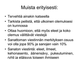 Tervehtiä ainakin katseellaTarkista peilistä, että ulkoinen olemuksesi on kunnossaOttaa huomioon, että myös eleet ja koko olemus välittävät viestejäSanattoman viestinnän merkityksen osuus voi olla jopa 90% ja sanojen vain 10%Sanaton viestintä: eleet, ilmeet, kehonasento,  äänensävy,  pukeutuminen, ryhti ja etäisyys toiseen ihmiseen Muista erityisesti: