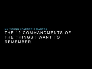 M Y Y O U N G L E A R N E R ’ S M A N T R A 
THE 1 2 COMMANDMENTS OF 
THE THINGS I WANT TO 
REMEMBER 
 