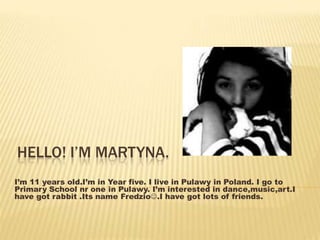 HELLO! I’M MARTYNA. 
I’m 11 years old.I’m in Year five. I live in Pulawy in Poland. I go to 
Primary School nr one in Pulawy. I’m interested in dance,music,art.I 
have got rabbit .Its name Fredzio.I have got lots of friends. 
 
