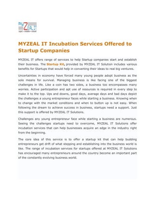 MYZEAL IT Incubation Services Offered to
Startup Companies
MYZEAL IT offers range of services to help Startup companies start and establish
their business. The Startup Kit, provided by MYZEAL IT Solution includes various
benefits for Startups that would help in converting their ideas to real big ventures.

Uncertainties in economy have forced many young people adopt business as the
solo means for survival. Managing business is like facing one of the biggest
challenges in life. Like a coin has two sides, a business too encompasses many
worries. Active participation and apt use of resources is required in every step to
make it to the top. Ups and downs, good days, average days and bad days depict
the challenges a young entrepreneur faces while starting a business. Knowing when
to change with the market conditions and when to button up is not easy. When
following the dream to achieve success in business, startups need a support. Just
this support is offered by MYZEAL IT Solutions.

Challenges any young entrepreneur face while starting a business are numerous.
Seeing the challenges startups need to overcome, MYZEAL IT Solutions offer
incubation services that can help businesses acquire an edge in the industry right
from the beginning.

The core idea of this service is to offer a startup kit that can help budding
entrepreneurs get drift of what stepping and establishing into the business world is
like. The range of incubation services for startups offered at MYZEAL IT Solutions
has encouraged many entrepreneurs around the country become an important part
of the constantly evolving business world.
 