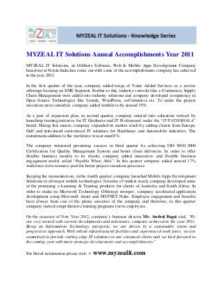 MYZEAL IT Solutions Annual Accomplishments Year 2011
MYZEAL IT Solutions, an Offshore Software, Web & Mobile Apps Development Company
based out at Noida-India has come out with some of the accomplishments company has achieved
in the year 2011.
In the first quarter of the year, company added range of Value Added Services as a service
offerings focusing on SME Segment. Further to this, industry verticals like e-Commerce, Supply
Chain Management were added into industry solutions and company developed competency in
Open Source Technologies like Joomla, WordPress, osCommerce etc. To make the project
execution more smoother, company added workforce by around 15%.
As a part of expansion plan, in second quarter, company entered into education vertical by
launching training initiative for IT Graduates and IT Professional under the “IT PATHSHALA”
brand. During this tenure, company expanded its market reach by adding clients from Europe,
Gulf and introduced customized IT solutions for Healthcare and Automobile industries. The
recruitment addition to the workforce was around 8%.
The company witnessed promising success in third quarter by achieving ISO 9001:2008
Certification for Quality Management System and better client deliveries. In order to offer
flexible business models to its clients, company added innovative and flexible business
engagement model called “Payable When Able”. In this quarter company added around 17%
workforce in its resource pool for better project execution processes.
Keeping the momentum on, in the fourth quarter, company launched Mobile Apps Development
Solutions in all major mobile technologies. In terms of market reach, company developed some
of the promising e-Learning & Training products for clients of Australia and South Africa. In
order to make its Microsoft Technology Offerings stronger, company accelerated application
development using Microsoft Azure and DOTNET Nuke. Employee engagement and benefits
have always been one of the prime concerns of the company and therefore, in this quarter
company started comprehensive training programs for its employees.
On the occasion of New Year 2012, company’s business director Mr. Anshul Bagai said, “We
are very existed with current developments and milestones, company achieved in the year 2011.
Being an Information Technology enterprise, we are driven by a sustainable vision and
progressive approach. With robust infrastructural facilities and experienced work force, we are
committed to provide cutting edge IT solutions to our esteemed clients and we look forward to
the coming year with more strategic developments and accomplishments.”
For Detail information please visit: - www.myzealit.com
 