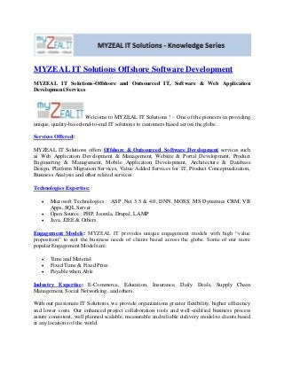 MYZEAL IT Solutions Offshore Software Development
MYZEAL IT Solutions-Offshore and Outsourced IT, Software & Web Application
Development Services
Welcome to MYZEAL IT Solutions ! – One of the pioneers in providing
unique, quality-based end-to-end IT solutions to customers based across the globe.
Services Offered:
MYZEAL IT Solutions offers Offshore & Outsourced Software Development services such
as Web Application Development & Management, Website & Portal Development, Product
Engineering & Management, Mobile Application Development, Architecture & Database
Design, Platform Migration Services, Value Added Services for IT, Product Conceptualization,
Business Analysis and other related services.
Technologies Expertise:
 Microsoft Technologies : ASP .Net 3.5 & 4.0, DNN, MOSS, MS Dynamics CRM, VB
Apps, SQL Server
 Open Source : PHP, Joomla, Drupal, LAMP
 Java, J2EE & Others.
Engagement Models: MYZEAL IT provides unique engagement models with high “value
proposition” to suit the business needs of clients based across the globe. Some of our more
popular Engagement Models are:
 Time and Material
 Fixed Time & Fixed Price
 Payable when Able
Industry Expertise: E-Commerce, Education, Insurance, Daily Deals, Supply Chain
Management, Social Networking, and others.
With our passionate IT Solutions, we provide organizations greater flexibility, higher efficiency
and lower costs. Our enhanced project collaboration tools and well-codified business process
assure consistent, well planned scalable, measurable and reliable delivery model to clients based
at any locations of the world.
 