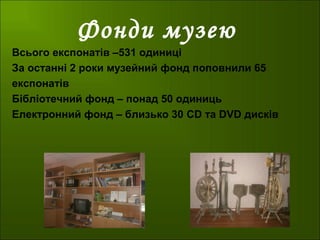 Фонди музею
Всього експонатів –531 одиниці
За останні 2 роки музейний фонд поповнили 65
експонатів
Бібліотечний фонд – понад 50 одиниць
Електронний фонд – близько 30 CD та DVD дисків
 