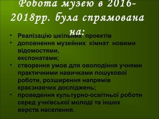 Робота музею в 2016-
2018рр. була спрямована
на:• Реалізацію шкільних проектів
• доповнення музейних кімнат новими
відомостями,
експонатами;
• створення умов для оволодіння учнями
практичними навичками пошукової
роботи, розширення напрямів
краєзнавчих досліджень;
• проведення культурно-освітньої роботи
серед учнівської молоді та інших
верств населення.
 