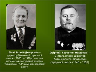 Озірний Костянтин Макарович -
учитель історії, директор
Антонцівської (Жовтневої)
середньої школи (1946 – 1959).
.
Білий Віталій Дмитрович –
директор Жовтневої середньої
школи з 1965 по 1979рр,вчитель
математики,заслужений вчитель
Української РСР,відмінник народної
освіти
.
 