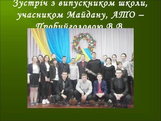 Зустріч з випускником школи,
учасником Майдану, АТО –
Пробийголовою В.В.
 