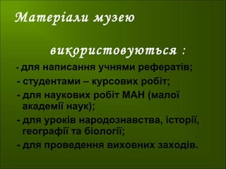 Матеріали музею
використовуються :
- для написання учнями рефератів;
- студентами – курсових робіт;
- для наукових робіт МАН (малої
академії наук);
- для уроків народознавства, історії,
географії та біології;
- для проведення виховних заходів.
 
