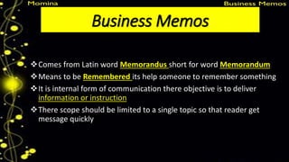 Business Memos
Comes from Latin word Memorandus short for word Memorandum
Means to be Remembered its help someone to remember something
It is internal form of communication there objective is to deliver
information or instruction
There scope should be limited to a single topic so that reader get
message quickly
 