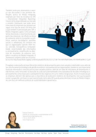 Também neste ano, observamos o avan-
ço nas discussões e nas primeiras de-
finições acerca do Relato Integrado,
originado por meio da iniciativa do IIRC
– International Integrated Reporting-
Council. Já foi disponibilizado ao mercado
o primeiro framework, que pode servir
como base às empresas que optarem por
seguir esse tipo de relato. Em linha com
o que também é preconizado pelo GRI, o
Relato Integrado sugere, como principais
temas direcionais, o reconhecimento, por
parte das empresas, da influência direta
do ambiente externo (condições econô-
micas, avanços tecnológicos, questões
sociais e ambientais) no contexto em
que as organizações operam. Além dis-
so, concisão, transparência, comparabi-
lidade, conectividade das informações
e, principalmente, simplificação na aber-
tura de resultados da empresa, com-
põem a essência do Relato Integrado. O
framework completo pode ser encontra-
do no link:
Chicago Hong Kong New York Rio de Janeiro San Diego São Paulo Sydney Taipei Texas Vancouver
Acompanhe novidades em
facebook.com/MZGroupBrasil
Fabiana Trebilcock
Gerente de comunicação e sustentabilidade da MZ
tabiana.trebilcock@mzgroup.com
+ 55 11 3529-3434
www.mzgroup.com
É inegável a valorização da importância dos relatórios de desempenho pelos mais variados stakeholders, pois além de
ser uma ferramenta estratégica de gestão econômico-socioambiental das organizações, também é uma importante
fonte de informação e consulta para os mais variados públicos, além de um radar de indicadores de desempenho. E
não há mais como retroceder na evolução da visão da sustentabilidade como balizadora de decisões estratégicas e,
principalmente, como chave para o planejamento dos negócios em curto, médio e longo prazo. Assim, é essencial que
as empresas atentem não apenas para a importância de publicarem relatórios de desempenho, mas que busquem
evoluir sua gestão com base no que é preconizado tanto pela GRI quando pelas diretrizes iniciais do Relato Integra-
do, com foco em melhores práticas de sustentabilidade e governança.
http://www.theiirc.org/wp-content/uploads/2013/12/13-12-08-THE-INTERNATIONAL-IR-FRAMEWORK-2-1.pdf
 