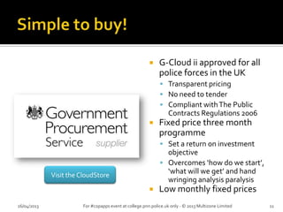  G-Cloud ii approved for all
police forces in the UK
 Transparent pricing
 No need to tender
 Compliant withThe Public
Contracts Regulations 2006
 Fixed price three month
programme
 Set a return on investment
objective
 Overcomes ‘how do we start’,
‘what will we get’ and hand
wringing analysis paralysis
 Low monthly fixed prices
26/04/2013 For #copapps event at college.pnn.police.uk only - © 2013 Multizone Limited 11
Visit the CloudStore
 