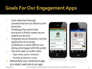 1. Cost reduction through
transformed service delivery and
diversion
2. Challenge the notion that
everyone in Police needs secure
expensive devices
3. Integrate social networks into the
application to increase
confidence in what officers are
doing and engage with the public
4. Use only open or public data
 Open data, public networks
 No data protection issues
 Absolutely not a brochure app
or a static web site in an app
26/04/2013 For #copapps event at college.pnn.police.uk only - © 2013 Multizone Limited 14
 