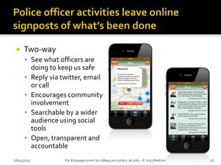  Two-way
 See what officers are
doing to keep us safe
 Reply via twitter, email
or call
 Encourages community
involvement
 Searchable by a wider
audience using social
tools
 Open, transparent and
accountable
26/04/2013 For #copapps event at college.pnn.police.uk only - © 2013 Multizone Limited 16
 