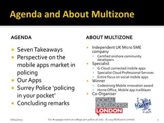 AGENDA
 SevenTakeaways
 Perspective on the
mobile apps market in
policing
 Our Apps
 Surrey Police ‘policing
in your pocket’
 Concluding remarks
ABOUT MULTIZONE
 Independent UK Micro SME
company
 Certified onshore community
developers
 Specialist
 G-Cloud connected mobile apps
 Specialist Cloud Professional Services
 Entire focus on social mobile apps
 Winner
 Codestrong Mobile innovation award
 Home Office, Mobile app trailblazer
 Co-Organiser
26/04/2013 For #copapps event at college.pnn.police.uk only - © 2013 Multizone Limited 2
 