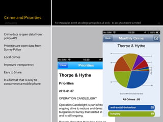 Crime and Priorities
Crime data is open data from
policeAPI
Priorities are open data from
Surrey Police
Local crimes
Improves transparency
Easy to Share
In a format that is easy to
consume on a mobile phone
26/04/2013 For #copapps event at college.pnn.police.uk only - © 2013 Multizone Limited 23
 