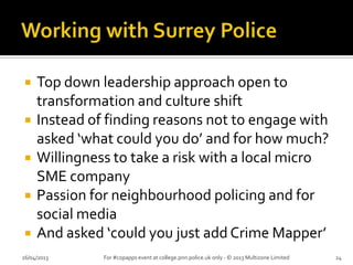  Top down leadership approach open to
transformation and culture shift
 Instead of finding reasons not to engage with
asked ‘what could you do’ and for how much?
 Willingness to take a risk with a local micro
SME company
 Passion for neighbourhood policing and for
social media
 And asked ‘could you just add Crime Mapper’
26/04/2013 For #copapps event at college.pnn.police.uk only - © 2013 Multizone Limited 24
 