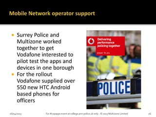 Surrey Police and
Multizone worked
together to get
Vodafone interested to
pilot test the apps and
devices in one borough
 For the rollout
Vodafone supplied over
550 new HTC Android
based phones for
officers
26/04/2013 For #copapps event at college.pnn.police.uk only - © 2013 Multizone Limited 26
 