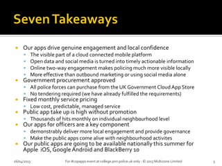  Our apps drive genuine engagement and local confidence
 The visible part of a cloud connected mobile platform
 Open data and social media is turned into timely actionable information
 Online two-way engagement makes policing much more visible locally
 More effective than outbound marketing or using social media alone
 Government procurement approved
 All police forces can purchase from the UK Government Cloud App Store
 No tendering required (we have already fulfilled the requirements)
 Fixed monthly service pricing
 Low cost, predictable, managed service
 Public app take up is high without promotion
 Thousands of hits monthly on individual neighbourhood level
 Our apps for officers are a key component
 demonstrably deliver more local engagement and provide governance
 Make the public apps come alive with neighbourhood activites
 Our public apps are going to be available nationally this summer for
Apple iOS, GoogleAndroid and BlackBerry 10
26/04/2013 For #copapps event at college.pnn.police.uk only - © 2013 Multizone Limited 3
 