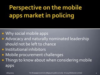 26/04/2013 For #copapps event at college.pnn.police.uk only - © 2013 Multizone Limited 4
 Why social mobile apps
 Advocacy and naturally nominated leadership
should not be left to chance
 Institutional inhibitors
 Mobile procurement challenges
 Things to know about when considering mobile
apps
 