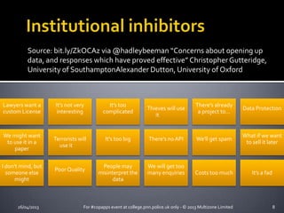Source: bit.ly/ZkOCAz via @hadleybeeman “Concerns about opening up
data, and responses which have proved effective” ChristopherGutteridge,
University of SouthamptonAlexander Dutton, University of Oxford
26/04/2013 For #copapps event at college.pnn.police.uk only - © 2013 Multizone Limited 8
Lawyers want a
custom License
It's not very
interesting
It's too
complicated
Thieves will use
it
There's already
a project to...
Data Protection
We might want
to use it in a
paper
Terrorists will
use it
It's too big There's no API We'll get spam
What if we want
to sell it later
I don't mind, but
someone else
might
PoorQuality
People may
misinterpret the
data
We will get too
many enquiries Costs too much It’s a fad
 