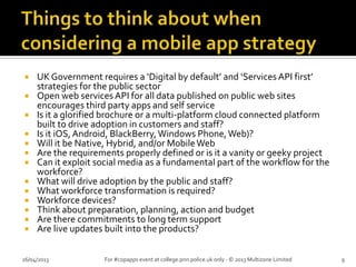  UK Government requires a ‘Digital by default’ and ‘Services API first’
strategies for the public sector
 Open web services API for all data published on public web sites
encourages third party apps and self service
 Is it a glorified brochure or a multi-platform cloud connected platform
built to drive adoption in customers and staff?
 Is it iOS,Android, BlackBerry,Windows Phone,Web)?
 Will it be Native, Hybrid, and/or MobileWeb
 Are the requirements properly defined or is it a vanity or geeky project
 Can it exploit social media as a fundamental part of the workflow for the
workforce?
 What will drive adoption by the public and staff?
 What workforce transformation is required?
 Workforce devices?
 Think about preparation, planning, action and budget
 Are there commitments to long term support
 Are live updates built into the products?
26/04/2013 For #copapps event at college.pnn.police.uk only - © 2013 Multizone Limited 9
 