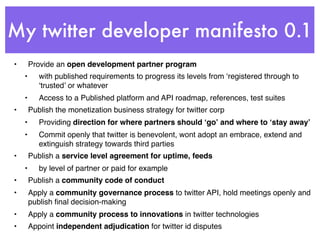 My twitter developer manifesto 0.1
•       Provide an open development partner program
    •      with published requirements to progress its levels from ʻregistered through to
           ʻtrustedʼ or whatever
    •      Access to a Published platform and API roadmap, references, test suites
•       Publish the monetization business strategy for twitter corp
    •      Providing direction for where partners should ʻgoʼ and where to ʻstay awayʼ
    •      Commit openly that twitter is benevolent, wont adopt an embrace, extend and
           extinguish strategy towards third parties
•       Publish a service level agreement for uptime, feeds
    •      by level of partner or paid for example
•       Publish a community code of conduct
•       Apply a community governance process to twitter API, hold meetings openly and
        publish ﬁnal decision-making
•       Apply a community process to innovations in twitter technologies
•       Appoint independent adjudication for twitter id disputes
 