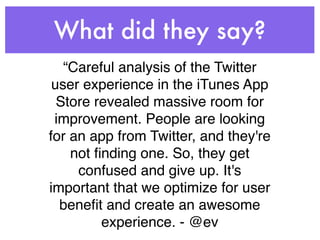 What did they say?
   “Careful analysis of the Twitter
 user experience in the iTunes App
  Store revealed massive room for
 improvement. People are looking
for an app from Twitter, and they're
    not ﬁnding one. So, they get
     confused and give up. It's
important that we optimize for user
  beneﬁt and create an awesome
         experience. - @ev
 