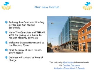 Our new home!



So Long Sun Customer Brieﬁng
Centre and Sun Startup
Essentials

Hello The Guardian and THANK
YOU for giving us a home for
regular monthly devnests

Welcome @stewarttownsend to
the Devnest Team

First Tuesday of each month,
every month

Devnest will always be Free of
charge
                                 This picture by Alan Stanton is licensed under
                                             the Creative Commons
                                      Attribution-Share Alike 2.0 Generic
 