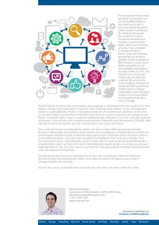 Acompanhe novidades em
facebook.com/MZGroupBrasil
Atlanta Chicago Hong Kong New York Rio de Janeiro San Diego São Paulo Sydney Taipei Vancouver
Existem várias ferramentas interessantes para analisar o comportamento dos usuários no meio
digital. Um dos mais avançados (e caros) é o Eye Tracking. Este método, muito utilizado para
avaliar a usabilidade de um site, é realizado através de um sistema que, fazendo uso de uma
luz infravermelha, acompanha o movimento dos olhos do usuário enquanto ele navega no site.
Assim, é possível saber o que os usuários realmente dão importância no site, como por exemplo
os banners. Uma versão mais simples desse método é oferecido pela ferramenta ClickTale, nele
não são os olhos do usuário que são monitorados e sim a seta do mouse.
Outro método (muito mais barato) de avaliar um site é o Teste A/B realizado pelo Google
Analytics. Nesta ação são testados vários layouts de uma página e o Google aponta, através de
amostragem estatística, qual modelo de layout gera maior conversão para a empresa. Dentre
as ferramentas grátis, uma das mais utilizadas é a KeyWords Tool, do próprio Google. Com
ela é possível estimar a demanda de um termo buscado no sistema de busca possibilitando o
empreendedor saber se realmente existe demanda para aquele produto ou artigo que ele quer
disponibilizar em seu site. Isso sem ter que realizar uma pesquisa de mercado invariavelmente
cara, para pequenas empresas.
Se você ainda não monitora o desempenho de seu site, uma das principais ferramentas
de comunicação de sua empresa, talvez você esteja utilizando ele apenas para cumprir
obrigatoriedades do mercado.
No pior dos casos, você pode estar utilizando seu site como um mero cartão de visitas.
Para responder todas estas
questões é necessário um
estudo de Web Analytics,
que nada mais é que o
processo de planejamento,
coleta, análise e produção
de relatórios de acesso
dos usuários. Existem
muitas ferramentas que
realizam a coleta destes
dados, dentre as melhores,
uma das mais utilizadas
é o Google Analytics.
Porém, estas ferramentas
apresentam as variáveis
isoladas e cabe à equipe de
Web Analytics cruzar estes
dados baseando-se nas
necessidades estratégicas
de cada cliente. É claro, isso
tudo de forma ética sem
invadir a privacidade dos
usuários. De uma forma
mais completa, este tipo de
estudo também pode trazer
insights para re-design,
usabilidade, novos formatos
mobile e otimização (SEO)
nos buscadores de sites,
como o Google.
Alexandre Campos
specialista em Web Analytics e SEO do MZ Group
alexandre.campos@mzgroup.com
+ 55 11 3529-3591
www.mzgroup.com
 
