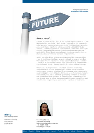Acompanhe novidades em
                                                                                               facebook.com/MZGroupBrasil




                                           O que se espera?
                                           Está em discussão desde o início do ano passado a possibilidade de a CVM
                                           regulamentar o voto online. Dessa forma, a participação nas assembleias
                                           poderia ocorrer via internet, ao mesmo tempo em que acontece a reunião
                                           presencial. Hoje, a plataforma online deve fechar até às 23h59 do dia
                                           anterior à assembleia presencial, caracterizando o voto, como procuração
                                           eletrônica. Caso este novo formato seja regulamentado a plataforma
                                           Assembleias Online já está preparada para atender de maneira plena os
                                           clientes que quiserem inovar e investir em pioneirismo.

                                           Dentro das expectativas, há uma demanda do mercado para desobrigar
                                           o uso de certificado digital para garantir a validade jurídica do voto. Esta
                                           liberação diminuiria a burocracia para o cadastro do acionista e facilitaria
                                           a utilização da ferramenta, que hoje exige a instalação de um certificado
                                           digital que deve seguir a diversos padrões de configuração de sistemas.

                                           O mercado é muito promissor e a realidade brasileira já demanda
                                           alternativas mais práticas e seguras para estreitar o relacionamento
                                           das empresas com seus acionistas. Há tecnologias prontas e disponíveis
                                           aguardando para serem utilizadas. Como, não só neste mercado, mas em
                                           qualquer situação, é mais lembrado quem chega primeiro, as empresas
                                           que aproveitarem esse momento de “desobrigação” para fazer mais do
                                           que se pede, poderão utilizar-se deste pioneirismo para exemplificar seus
                                           investimentos em governança coorporativa e equidade de tratamento.




MZ Group 
www.mzgroup.com/br

lindermara.oliveira@                       Lindermara Oliveira
mzgroup.com                                Analista no MZ Group
(11) 3529-3777                             lindermara.oliveira@mzgroup.com
                                           + 55 11 3529-3578
                                           www.mzgroup.com/br


                       Atlanta   Pequim   Chicago   Hong Kong   Mumbai     Perth   San Diego   Sydney   Vancouver   Taipei
 