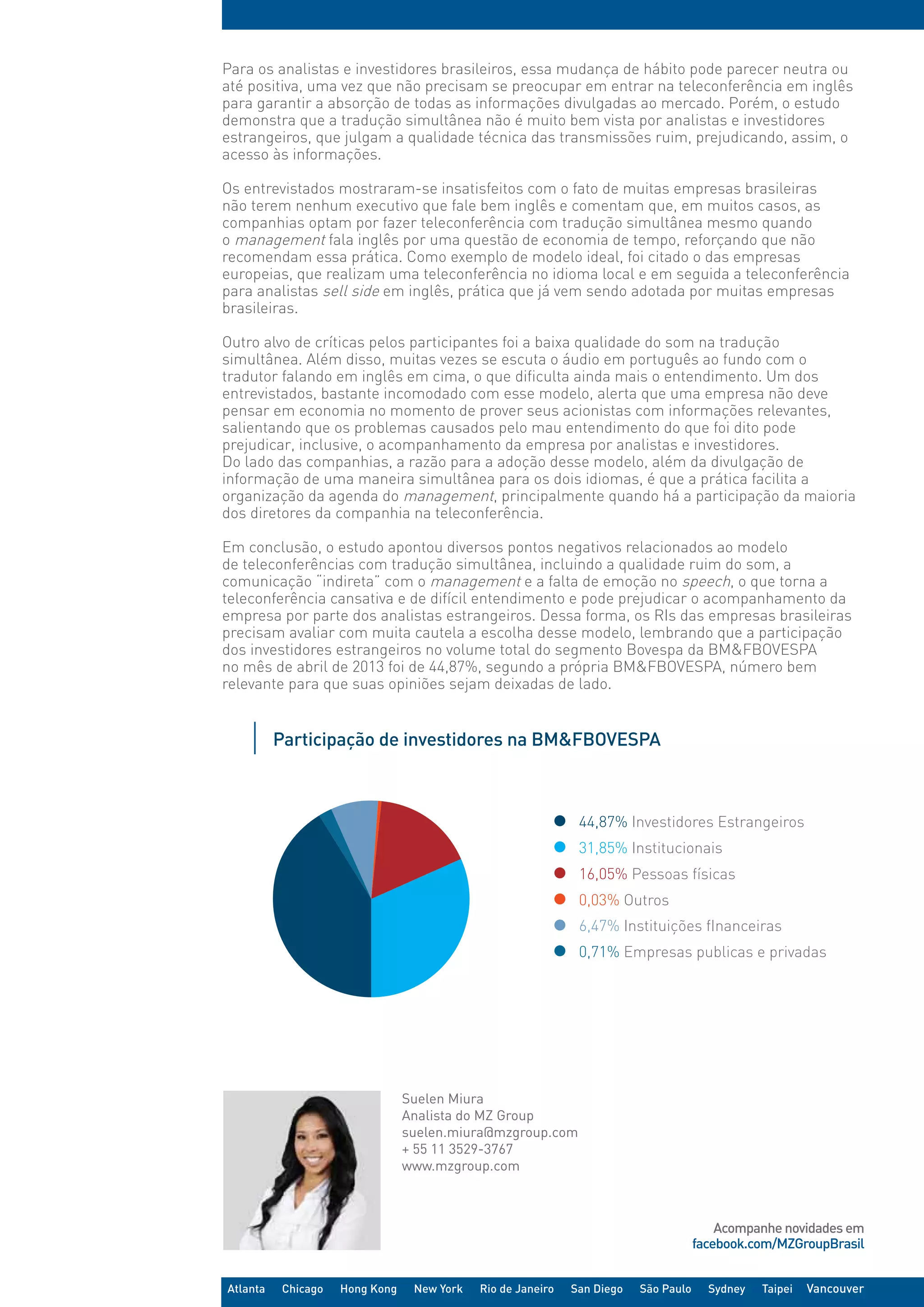 Acompanhe novidades em
facebook.com/MZGroupBrasil
Atlanta Chicago Hong Kong New York Rio de Janeiro San Diego São Paulo Sydney Taipei Vancouver
Suelen Miura
Analista do MZ Group
suelen.miura@mzgroup.com
+ 55 11 3529-3767
www.mzgroup.com
Para os analistas e investidores brasileiros, essa mudança de hábito pode parecer neutra ou
até positiva, uma vez que não precisam se preocupar em entrar na teleconferência em inglês
para garantir a absorção de todas as informações divulgadas ao mercado. Porém, o estudo
demonstra que a tradução simultânea não é muito bem vista por analistas e investidores
estrangeiros, que julgam a qualidade técnica das transmissões ruim, prejudicando, assim, o
acesso às informações.
Os entrevistados mostraram-se insatisfeitos com o fato de muitas empresas brasileiras
não terem nenhum executivo que fale bem inglês e comentam que, em muitos casos, as
companhias optam por fazer teleconferência com tradução simultânea mesmo quando
o management fala inglês por uma questão de economia de tempo, reforçando que não
recomendam essa prática. Como exemplo de modelo ideal, foi citado o das empresas
europeias, que realizam uma teleconferência no idioma local e em seguida a teleconferência
para analistas sell side em inglês, prática que já vem sendo adotada por muitas empresas
brasileiras.
Outro alvo de críticas pelos participantes foi a baixa qualidade do som na tradução
simultânea. Além disso, muitas vezes se escuta o áudio em português ao fundo com o
tradutor falando em inglês em cima, o que dificulta ainda mais o entendimento. Um dos
entrevistados, bastante incomodado com esse modelo, alerta que uma empresa não deve
pensar em economia no momento de prover seus acionistas com informações relevantes,
salientando que os problemas causados pelo mau entendimento do que foi dito pode
prejudicar, inclusive, o acompanhamento da empresa por analistas e investidores.
Do lado das companhias, a razão para a adoção desse modelo, além da divulgação de
informação de uma maneira simultânea para os dois idiomas, é que a prática facilita a
organização da agenda do management, principalmente quando há a participação da maioria
dos diretores da companhia na teleconferência.
 
Em conclusão, o estudo apontou diversos pontos negativos relacionados ao modelo
de teleconferências com tradução simultânea, incluindo a qualidade ruim do som, a
comunicação “indireta” com o management e a falta de emoção no speech, o que torna a
teleconferência cansativa e de difícil entendimento e pode prejudicar o acompanhamento da
empresa por parte dos analistas estrangeiros. Dessa forma, os RIs das empresas brasileiras
precisam avaliar com muita cautela a escolha desse modelo, lembrando que a participação
dos investidores estrangeiros no volume total do segmento Bovespa da BM&FBOVESPA
no mês de abril de 2013 foi de 44,87%, segundo a própria BM&FBOVESPA, número bem
relevante para que suas opiniões sejam deixadas de lado.
Participação de investidores na BM&FBOVESPA
31,85% Institucionais
0,03% Outros
6,47% Instituições fInanceiras
16,05% Pessoas físicas
0,71% Empresas publicas e privadas
44,87% Investidores Estrangeiros
 